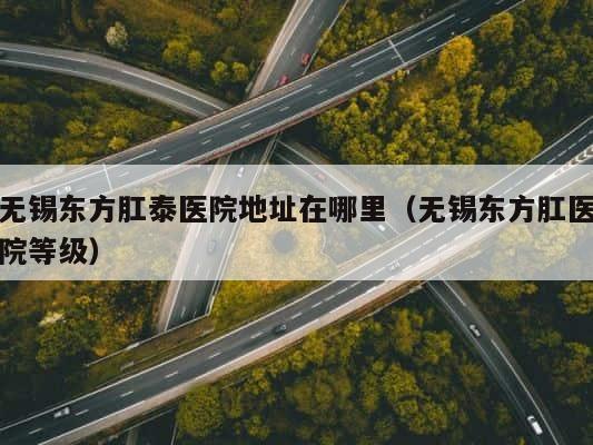 无锡东方肛泰医院地址在哪里（无锡东方肛医院等级） 第1张