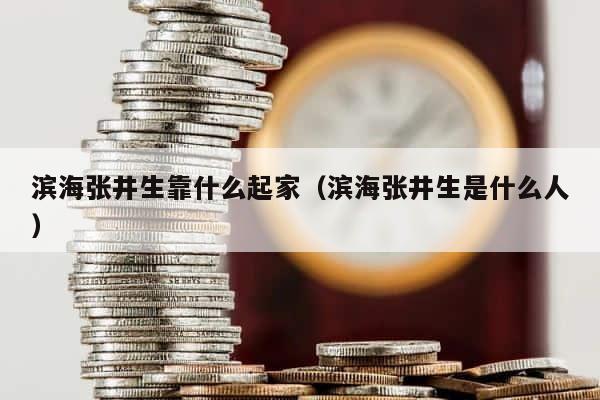 滨海张井生靠什么起家（滨海张井生是什么人） 第1张