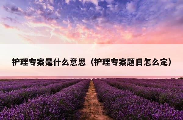 护理专案是什么意思（护理专案题目怎么定） 第1张