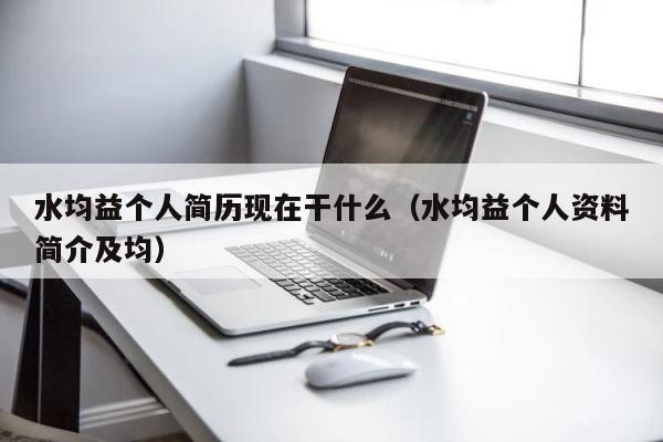 水均益个人简历现在干什么（水均益个人资料简介及均） 第1张