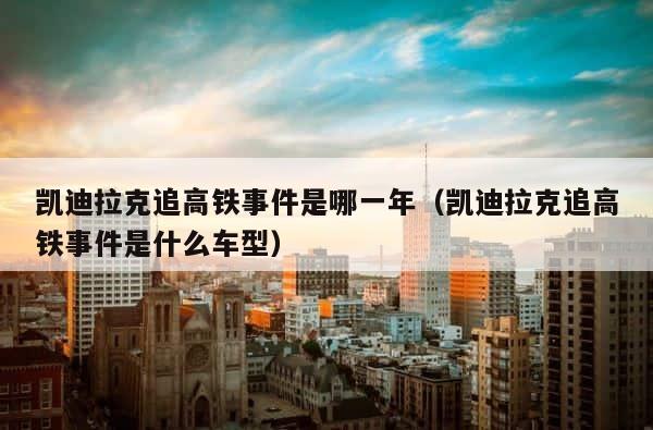 凯迪拉克追高铁事件是哪一年（凯迪拉克追高铁事件是什么车型） 第1张