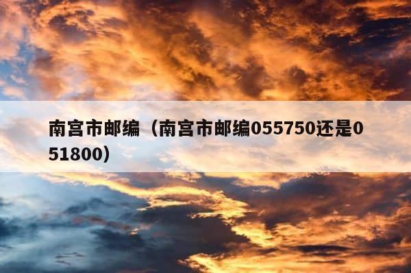 南宫市邮编（南宫市邮编055750还是051800） 第1张