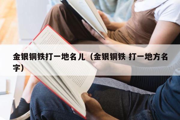 金银铜铁打一地名儿（金银铜铁 打一地方名字） 第1张