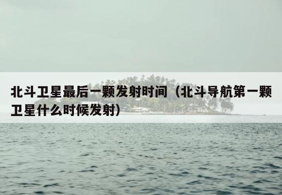 北斗卫星最后一颗发射时间（北斗导航第一颗卫星什么时候发射） 第1张