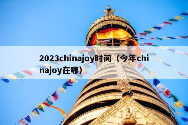 2023chinajoy时间（今年chinajoy在哪） 第1张