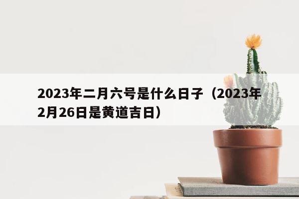 2023年二月六号是什么日子（2023年2月26日是黄道吉日） 第1张