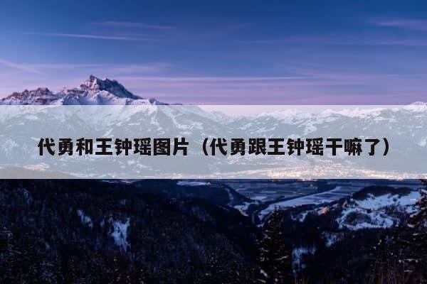 代勇和王钟瑶图片（代勇跟王钟瑶干嘛了） 第1张