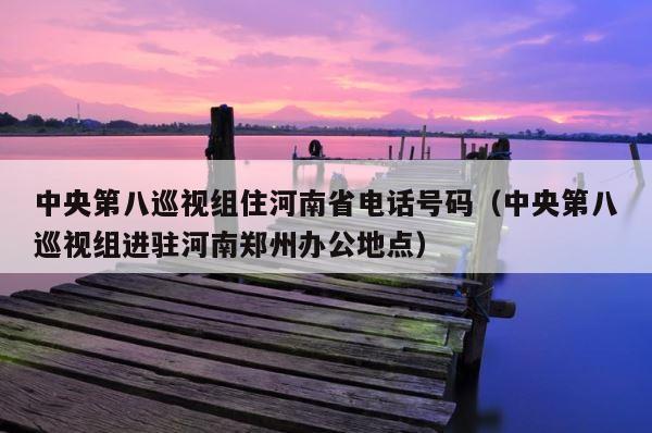 中央第八巡视组住河南省电话号码（中央第八巡视组进驻河南郑州办公地点） 第1张