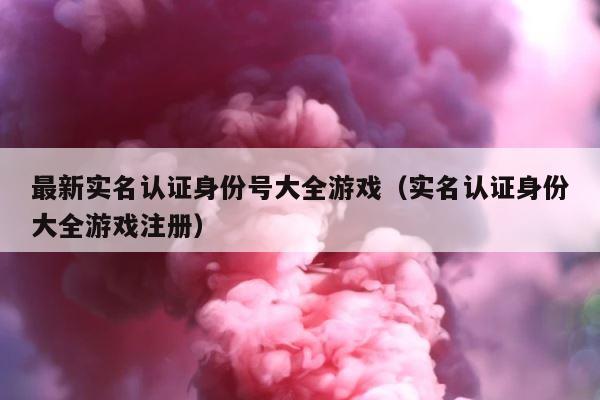 最新实名认证身份号大全游戏（实名认证身份大全游戏注册） 第1张