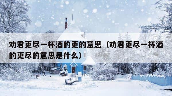 劝君更尽一杯酒的更的意思（劝君更尽一杯酒的更尽的意思是什么） 第1张