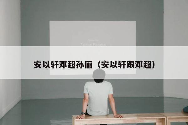 安以轩邓超孙俪（安以轩跟邓超） 第1张