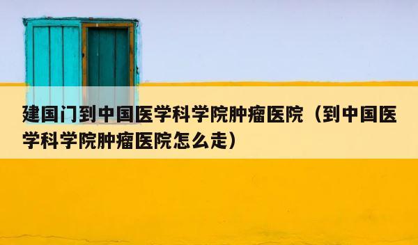 建国门到中国医学科学院肿瘤医院（到中国医学科学院肿瘤医院怎么走） 第1张