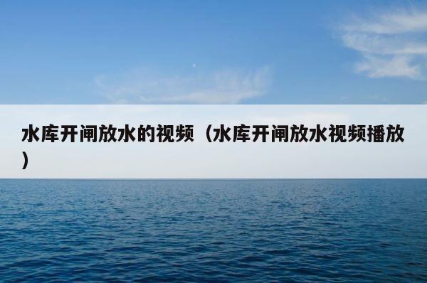 水库开闸放水的视频（水库开闸放水视频播放） 第1张