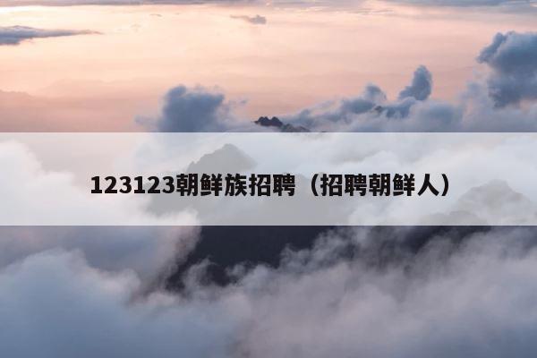 123123朝鲜族招聘（招聘朝鲜人） 第1张