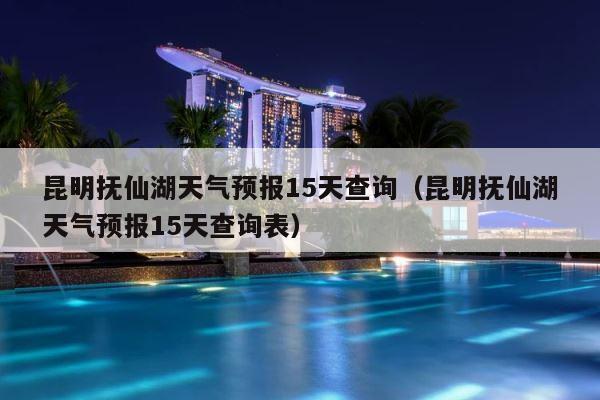 昆明抚仙湖天气预报15天查询（昆明抚仙湖天气预报15天查询表） 第1张