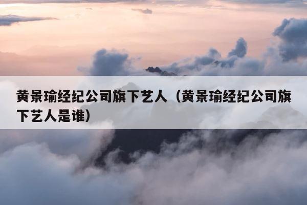 黄景瑜经纪公司旗下艺人（黄景瑜经纪公司旗下艺人是谁） 第1张