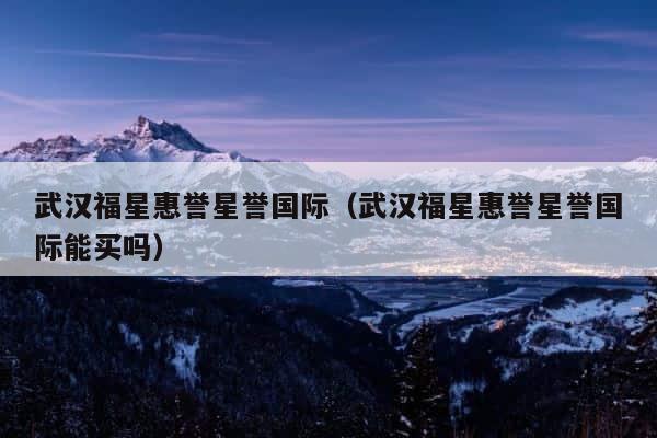 武汉福星惠誉星誉国际（武汉福星惠誉星誉国际能买吗） 第1张