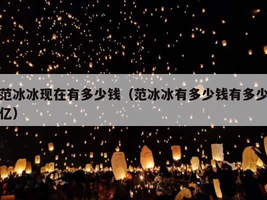 范冰冰现在有多少钱（范冰冰有多少钱有多少亿） 第1张