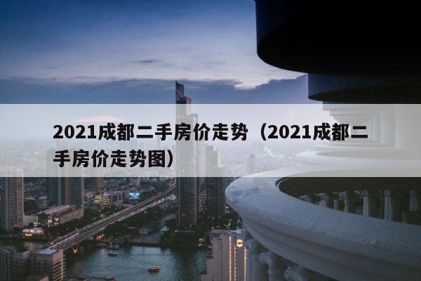 2021成都二手房价走势（2021成都二手房价走势图） 第1张