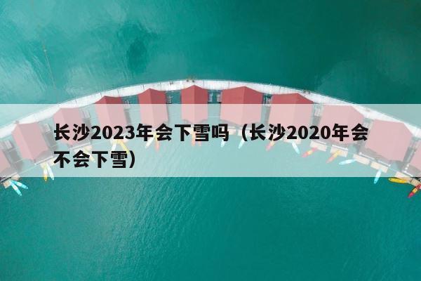长沙2023年会下雪吗（长沙2020年会不会下雪） 第1张