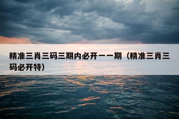 精准三肖三码三期内必开一一期（精准三肖三码必开特） 第1张