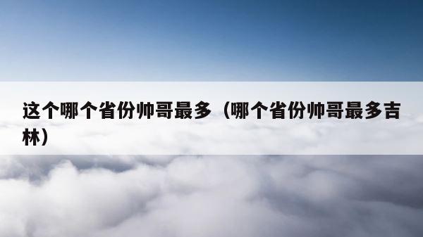 这个哪个省份帅哥最多（哪个省份帅哥最多吉林） 第1张