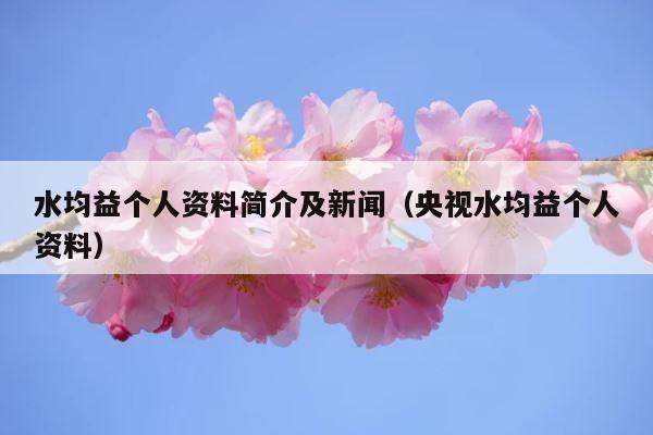 水均益个人资料简介及新闻（央视水均益个人资料） 第1张
