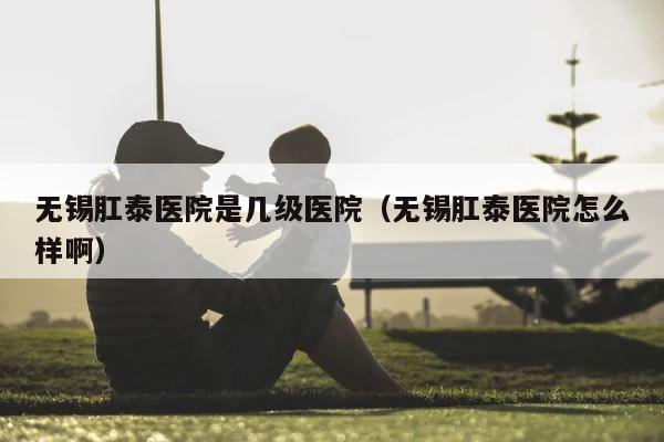 无锡肛泰医院是几级医院（无锡肛泰医院怎么样啊） 第1张