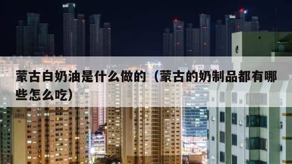 蒙古白奶油是什么做的（蒙古的奶制品都有哪些怎么吃） 第1张