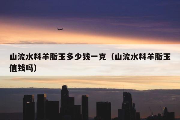 山流水料羊脂玉多少钱一克（山流水料羊脂玉值钱吗） 第1张