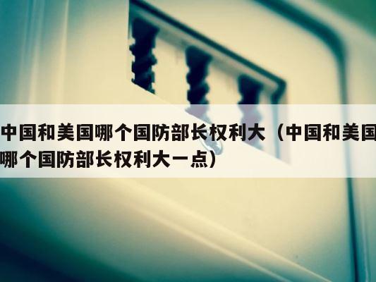 中国和美国哪个国防部长权利大（中国和美国哪个国防部长权利大一点） 第1张