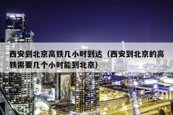 西安到北京高铁几小时到达（西安到北京的高铁需要几个小时能到北京） 第1张