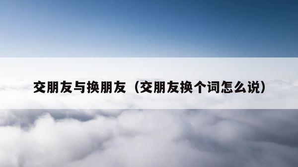 交朋友与换朋友（交朋友换个词怎么说） 第1张