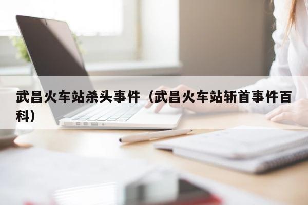 武昌火车站杀头事件（武昌火车站斩首事件百科） 第1张