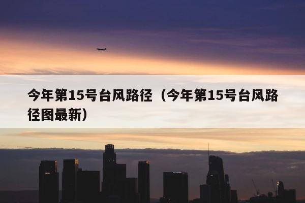 今年第15号台风路径（今年第15号台风路径图最新） 第1张