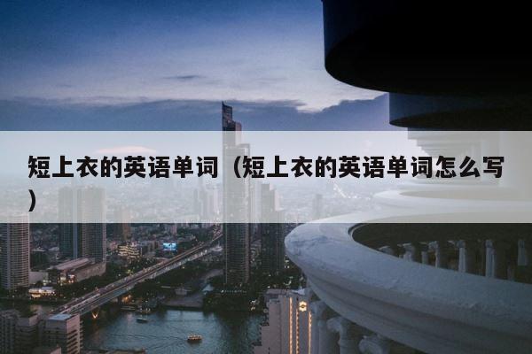 短上衣的英语单词（短上衣的英语单词怎么写） 第1张