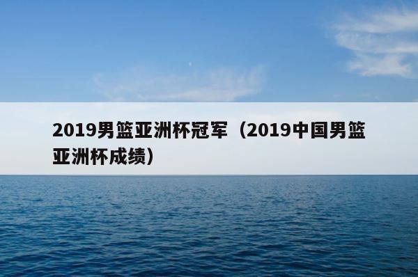 2019男篮亚洲杯冠军（2019中国男篮亚洲杯成绩） 第1张
