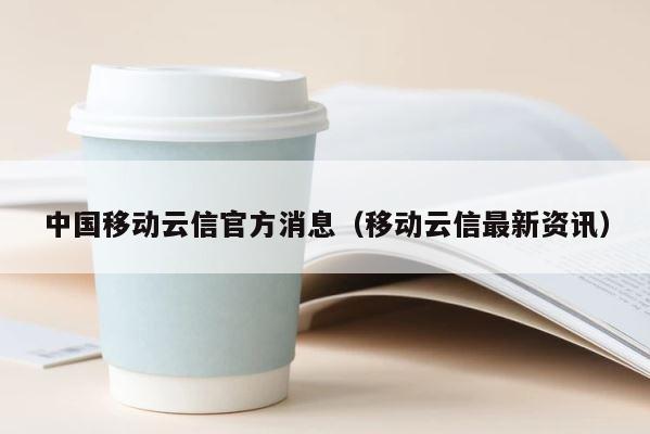 中国移动云信官方消息（移动云信最新资讯） 第1张