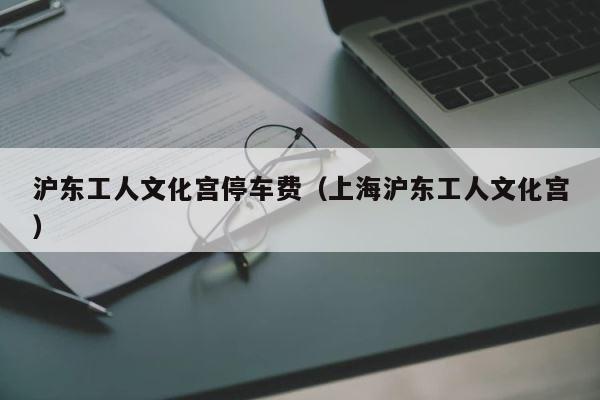 沪东工人文化宫停车费（上海沪东工人文化宫） 第1张
