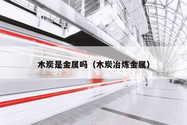 木炭是金属吗（木炭冶炼金属） 第1张