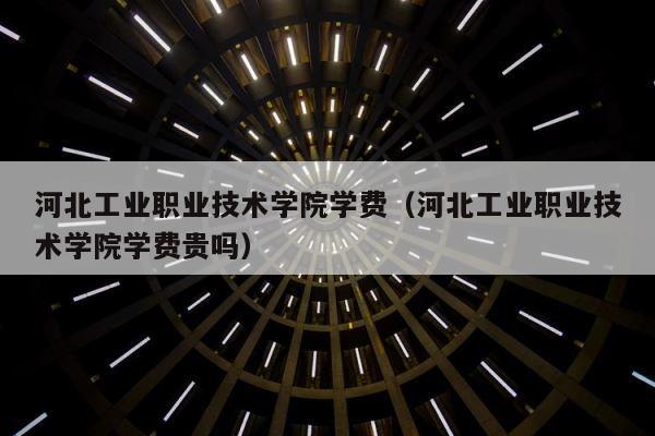 河北工业职业技术学院学费（河北工业职业技术学院学费贵吗） 第1张