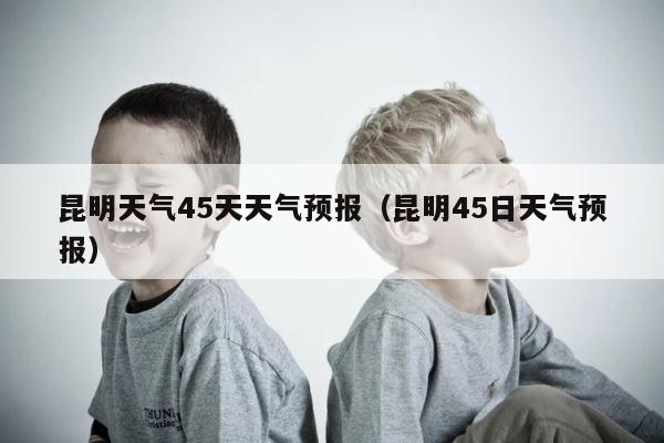 昆明天气45天天气预报（昆明45日天气预报） 第1张