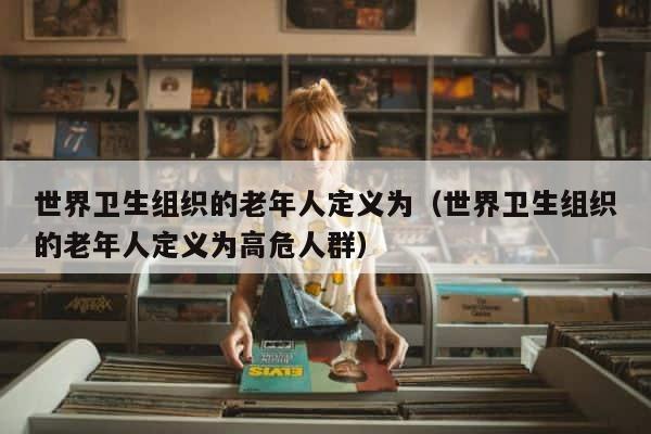 世界卫生组织的老年人定义为（世界卫生组织的老年人定义为高危人群） 第1张