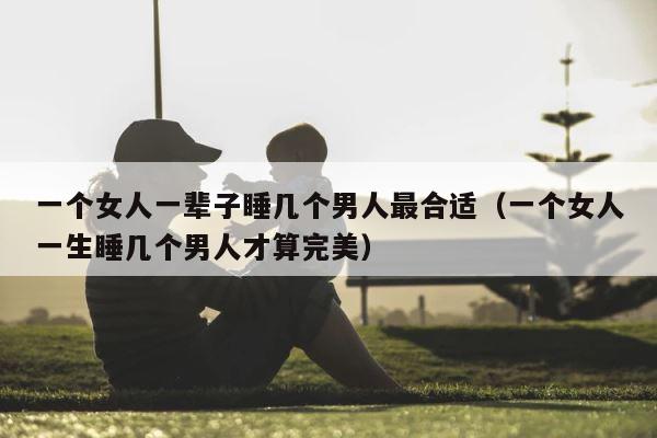 一个女人一辈子睡几个男人最合适（一个女人一生睡几个男人才算完美） 第1张