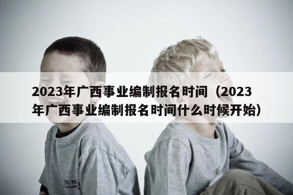 2023年广西事业编制报名时间（2023年广西事业编制报名时间什么时候开始） 第1张