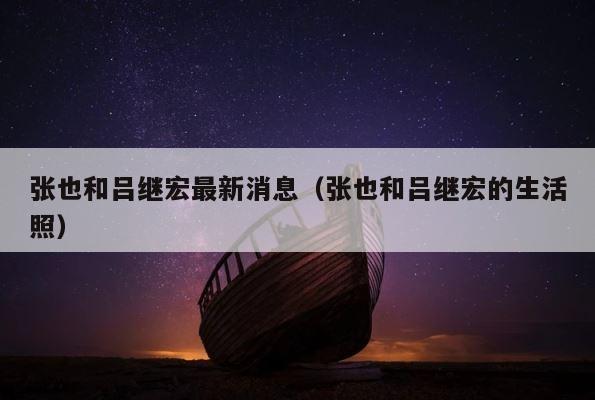 张也和吕继宏最新消息（张也和吕继宏的生活照） 第1张