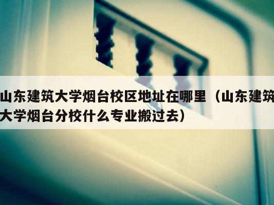 山东建筑大学烟台校区地址在哪里（山东建筑大学烟台分校什么专业搬过去） 第1张