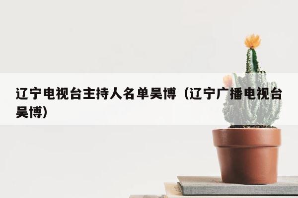 辽宁电视台主持人名单吴博（辽宁广播电视台吴博） 第1张
