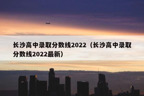 长沙高中录取分数线2022（长沙高中录取分数线2022最新） 第1张