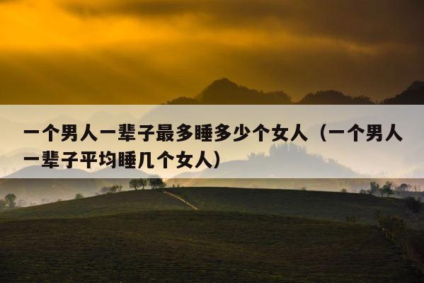 一个男人一辈子最多睡多少个女人（一个男人一辈子平均睡几个女人） 第1张
